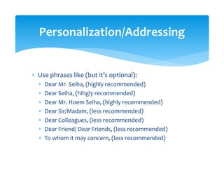 ∗ Use phrases like (but it’s optional): 
∗ Dear Mr. Seiha, (highly recommended) 
∗ Dear Seiha, (hihgly recommended) 
∗ Dear Mr. Hoem Seiha, (highly recommended) 
∗ Dear Sir/Madam, (less recommended) 
∗ Dear Colleagues, (less recommended) 
∗ Dear Friend/ Dear Friends, (less recommended)  
∗ To whom it may concern, (less recommended) 
Personalization/Addressing 
 