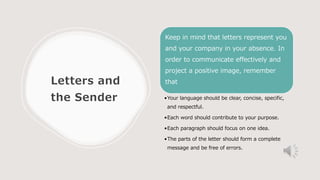 Letters and
the Sender
Keep in mind that letters represent you
and your company in your absence. In
order to communicate effectively and
project a positive image, remember
that
•Your language should be clear, concise, specific,
and respectful.
•Each word should contribute to your purpose.
•Each paragraph should focus on one idea.
•The parts of the letter should form a complete
message and be free of errors.
 
