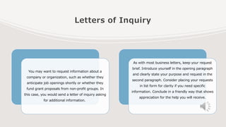 Letters of Inquiry
You may want to request information about a
company or organization, such as whether they
anticipate job openings shortly or whether they
fund grant proposals from non-profit groups. In
this case, you would send a letter of inquiry asking
for additional information.
As with most business letters, keep your request
brief. Introduce yourself in the opening paragraph
and clearly state your purpose and request in the
second paragraph. Consider placing your requests
in list form for clarity if you need specific
information. Conclude in a friendly way that shows
appreciation for the help you will receive.
 