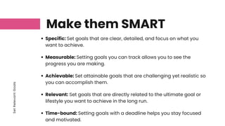 Set
Relevant
Goals
Make them SMART
Specific: Set goals that are clear, detailed, and focus on what you
want to achieve.
Measurable: Setting goals you can track allows you to see the
progress you are making.
Achievable: Set attainable goals that are challenging yet realistic so
you can accomplish them.
Relevant: Set goals that are directly related to the ultimate goal or
lifestyle you want to achieve in the long run.
Time-bound: Setting goals with a deadline helps you stay focused
and motivated.
 