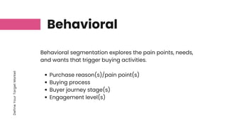 Define
Your
Target
Market
Behavioral
Purchase reason(s)/pain point(s)
Buying process
Buyer journey stage(s)
Engagement level(s)
Behavioral segmentation explores the pain points, needs,
and wants that trigger buying activities.
 