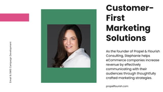 Email
&
SMS
Campaign
Development Customer-
First
Marketing
Solutions
As the founder of Propel & Flourish
Consulting, Stephanie helps
eCommerce companies increase
revenue by effectively
communicating with their
audiences through thoughtfully
crafted marketing strategies.
propelflourish.com
 