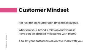 Customer
Mindset
Customer Mindset
Not just the consumer can drive these events.
What are your brand's mission and values?
Have you celebrated milestones with them?
If so, let your customers celebrate them with you.
 