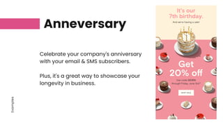 Examples
Anneversary
Celebrate your company's anniversary
with your email & SMS subscribers.
Plus, it's a great way to showcase your
longevity in business.
 