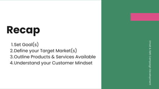 Email
&
SMS
Campaign
Development
Recap
Set Goal(s)
Define your Target Market(s)
Outline Products & Services Available
Understand your Customer Mindset
1.
2.
3.
4.
 