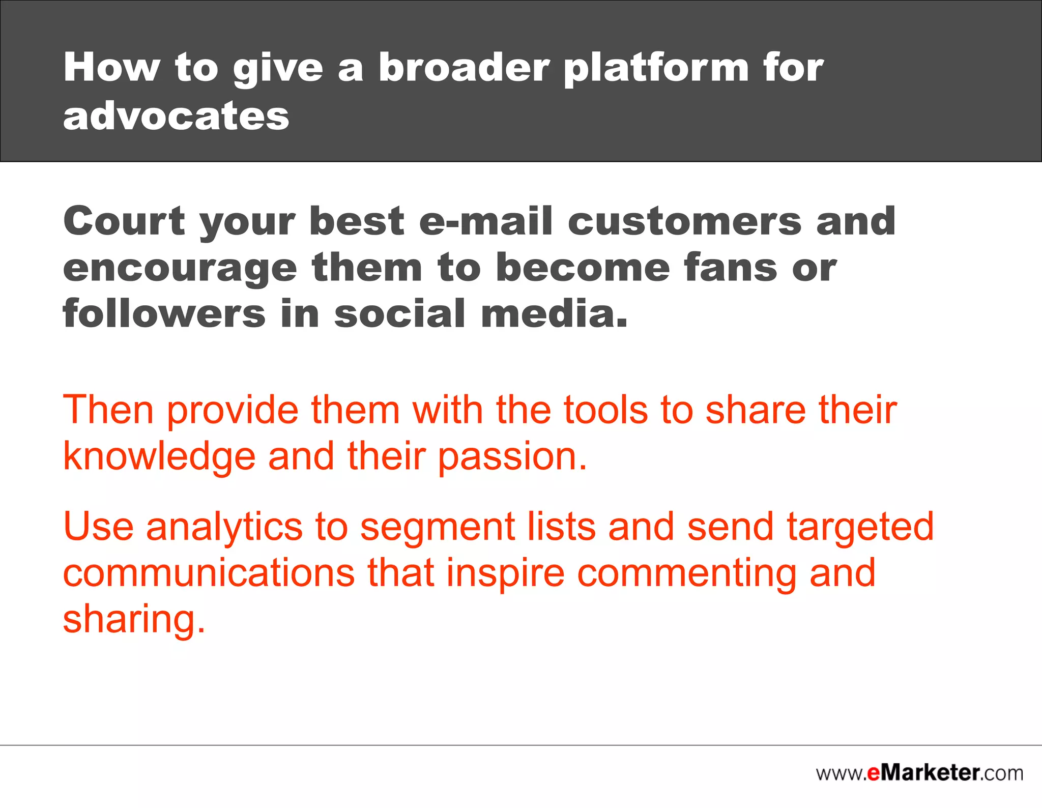 How to give a broader platform for
advocates
Court your best e-mail customers and
encourage them to become fans or
followers in social media.
Then provide them with the tools to share their
knowledge and their passion.
Use analytics to segment lists and send targeted
communications that inspire commenting and
sharing.

 