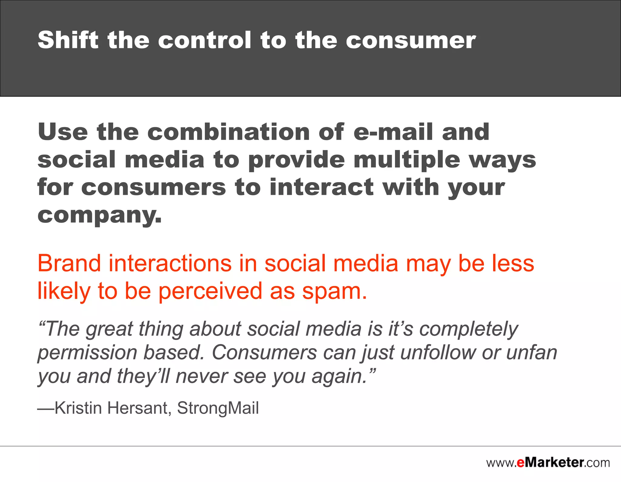 Shift the control to the consumer
Use the combination of e-mail and
social media to provide multiple ways
for consumers to interact with your
company.
Brand interactions in social media may be less
likely to be perceived as spam.
“The great thing about social media is it’s completely
permission based. Consumers can just unfollow or unfan
you and they’ll never see you again.”
—Kristin Hersant, StrongMail

 
