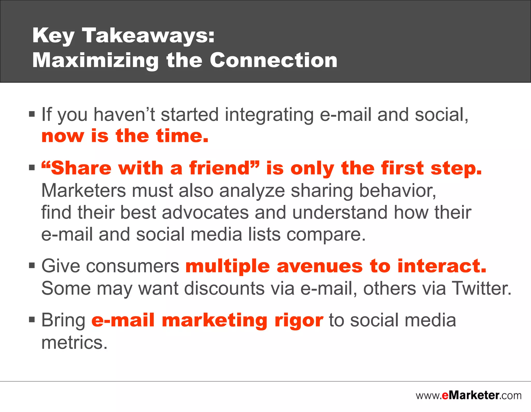 Key Takeaways:
Maximizing the Connection
 If you haven’t started integrating e-mail and social,
now is the time.
 “Share with a friend” is only the first step.
Marketers must also analyze sharing behavior,
find their best advocates and understand how their
e-mail and social media lists compare.
 Give consumers multiple avenues to interact.
Some may want discounts via e-mail, others via Twitter.
 Bring e-mail marketing rigor to social media
metrics.

 