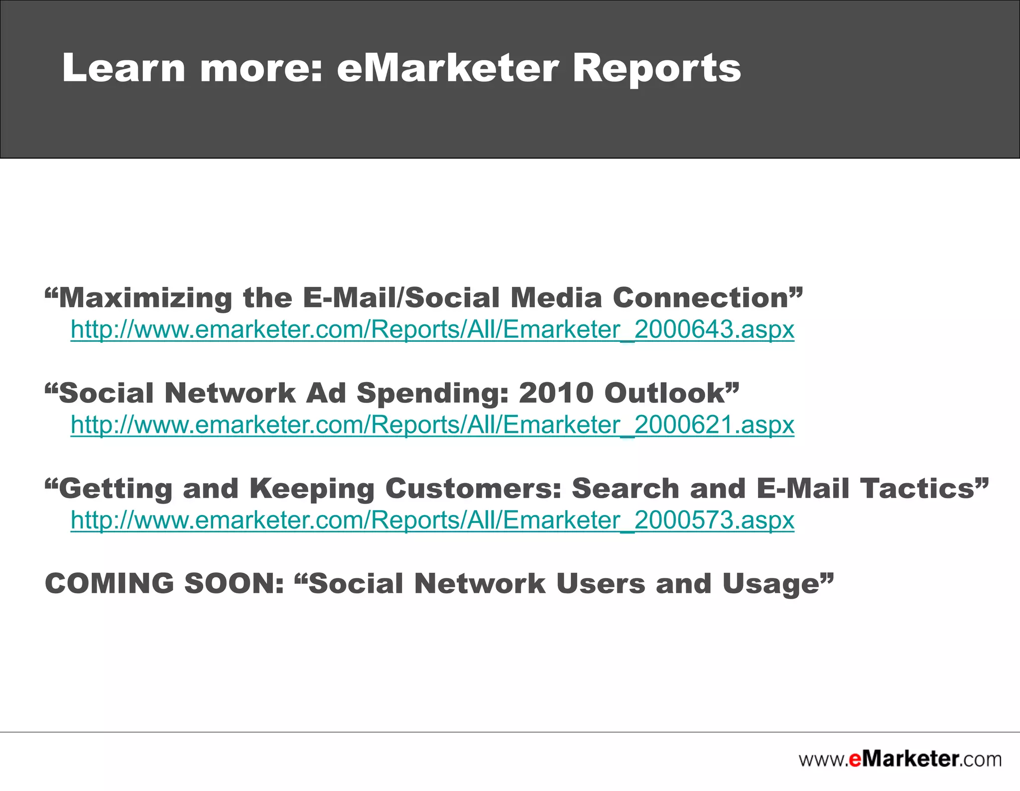 Learn more: eMarketer Reports

“Maximizing the E-Mail/Social Media Connection”
http://www.emarketer.com/Reports/All/Emarketer_2000643.aspx

“Social Network Ad Spending: 2010 Outlook”
http://www.emarketer.com/Reports/All/Emarketer_2000621.aspx

“Getting and Keeping Customers: Search and E-Mail Tactics”
http://www.emarketer.com/Reports/All/Emarketer_2000573.aspx

COMING SOON: “Social Network Users and Usage”

 