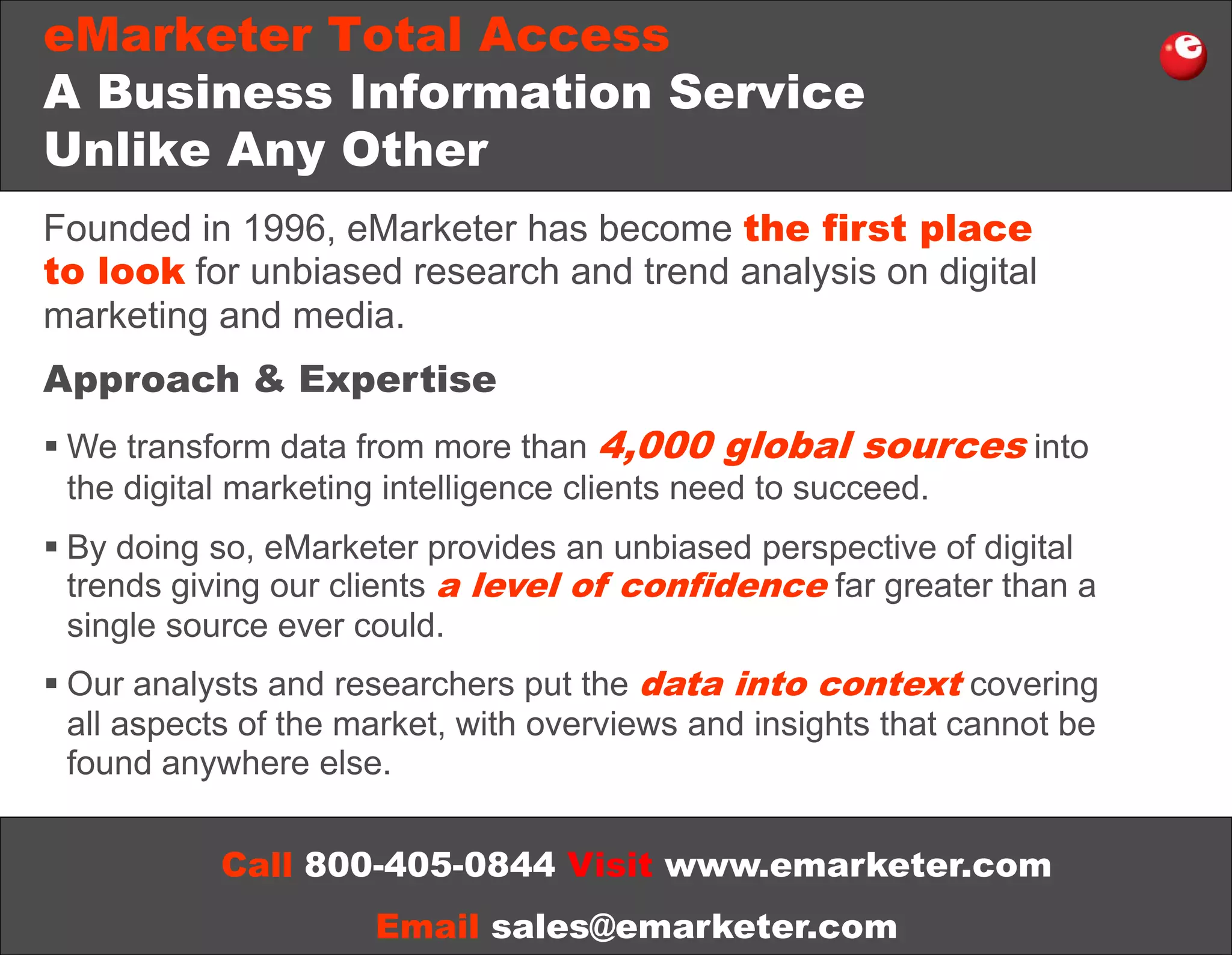 eMarketer Total Access
A Business Information Service
Unlike Any Other
Founded in 1996, eMarketer has become the first place
to look for unbiased research and trend analysis on digital
marketing and media.
Approach & Expertise
 We transform data from more than 4,000 global sources into
the digital marketing intelligence clients need to succeed.
 By doing so, eMarketer provides an unbiased perspective of digital
trends giving our clients a level of confidence far greater than a
single source ever could.
 Our analysts and researchers put the data into context covering
all aspects of the market, with overviews and insights that cannot be
found anywhere else.
Call 800-405-0844 Visit www.emarketer.com
Email sales@emarketer.com

 