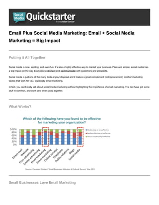 Email Plus Social Media Marketing: Email + Social Media
Marketing = Big Impact


Putting it All Together

Social media is new, exciting, and even fun. It’s also a highly effective way to market your business. Plain and simple: social media has
a big impact on the way businesses connect and communicate with customers and prospects.

Social media is just one of the many tools at your disposal and it makes a great complement (not replacement) to other marketing
tactics that work for you. Especially email marketing.

In fact, you can’t really talk about social media marketing without highlighting the importance of email marketing. The two have got some
stuff in common, and work best when used together.




What Works?




Small Businesses Love Email Marketing
 