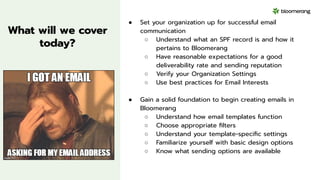 What will we cover
today?
● Set your organization up for successful email
communication
○ Understand what an SPF record is and how it
pertains to Bloomerang
○ Have reasonable expectations for a good
deliverability rate and sending reputation
○ Verify your Organization Settings
○ Use best practices for Email Interests
● Gain a solid foundation to begin creating emails in
Bloomerang
○ Understand how email templates function
○ Choose appropriate ﬁlters
○ Understand your template-speciﬁc settings
○ Familiarize yourself with basic design options
○ Know what sending options are available
 