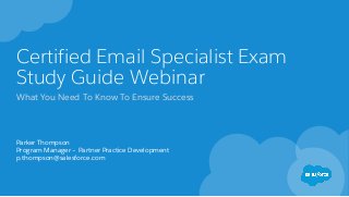 Certified Email Specialist Exam
Study Guide Webinar
What You Need To Know To Ensure Success
Parker Thompson
Program Manager – Partner Practice Development
p.thompson@salesforce.com
 