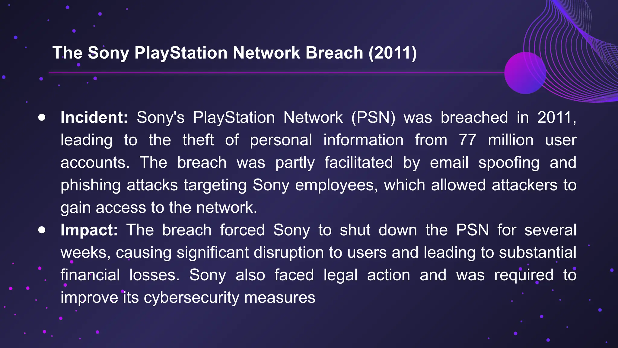 ● Incident: Sony's PlayStation Network (PSN) was breached in 2011,
leading to the theft of personal information from 77 million user
accounts. The breach was partly facilitated by email spoofing and
phishing attacks targeting Sony employees, which allowed attackers to
gain access to the network.
● Impact: The breach forced Sony to shut down the PSN for several
weeks, causing significant disruption to users and leading to substantial
financial losses. Sony also faced legal action and was required to
improve its cybersecurity measures
The Sony PlayStation Network Breach (2011)
 