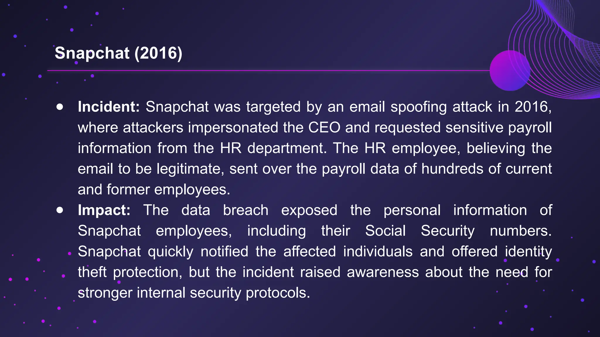 ● Incident: Snapchat was targeted by an email spoofing attack in 2016,
where attackers impersonated the CEO and requested sensitive payroll
information from the HR department. The HR employee, believing the
email to be legitimate, sent over the payroll data of hundreds of current
and former employees.
● Impact: The data breach exposed the personal information of
Snapchat employees, including their Social Security numbers.
Snapchat quickly notified the affected individuals and offered identity
theft protection, but the incident raised awareness about the need for
stronger internal security protocols.
Snapchat (2016)
 