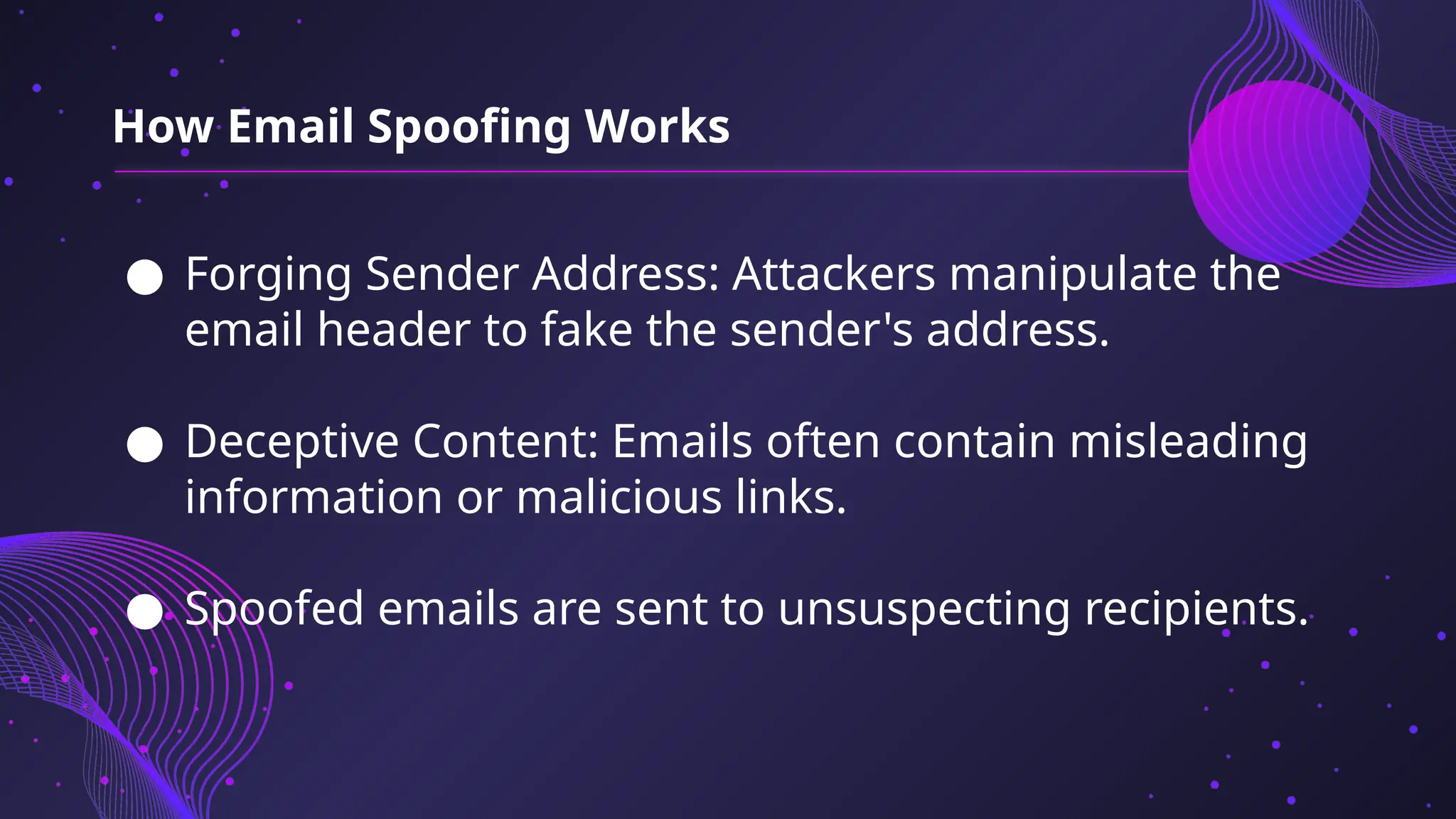 ● Forging Sender Address: Attackers manipulate the
email header to fake the sender's address.
● Deceptive Content: Emails often contain misleading
information or malicious links.
● Spoofed emails are sent to unsuspecting recipients.
How Email Spoofing Works
 
