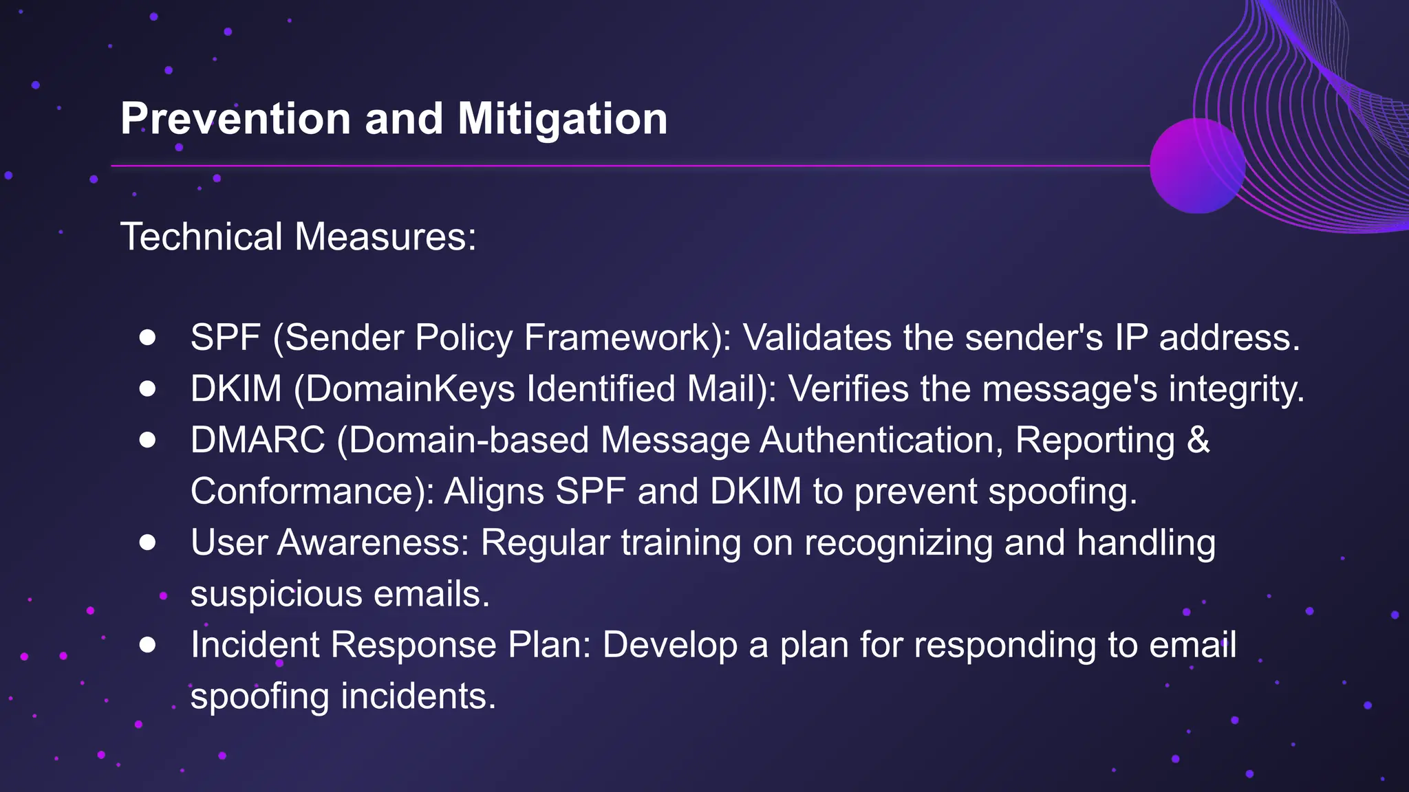 Technical Measures:
● SPF (Sender Policy Framework): Validates the sender's IP address.
● DKIM (DomainKeys Identified Mail): Verifies the message's integrity.
● DMARC (Domain-based Message Authentication, Reporting &
Conformance): Aligns SPF and DKIM to prevent spoofing.
● User Awareness: Regular training on recognizing and handling
suspicious emails.
● Incident Response Plan: Develop a plan for responding to email
spoofing incidents.
Prevention and Mitigation
 