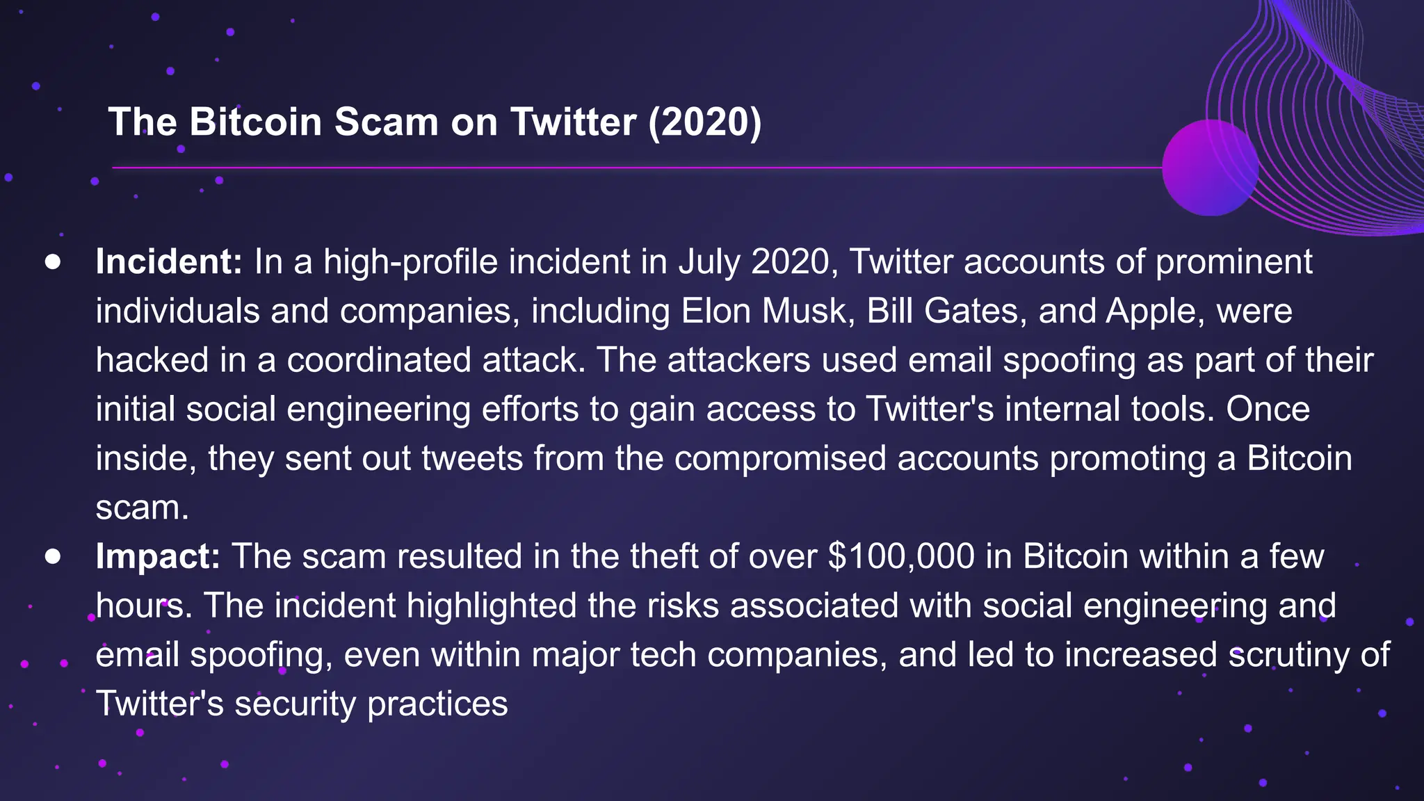 ● Incident: In a high-profile incident in July 2020, Twitter accounts of prominent
individuals and companies, including Elon Musk, Bill Gates, and Apple, were
hacked in a coordinated attack. The attackers used email spoofing as part of their
initial social engineering efforts to gain access to Twitter's internal tools. Once
inside, they sent out tweets from the compromised accounts promoting a Bitcoin
scam.
● Impact: The scam resulted in the theft of over $100,000 in Bitcoin within a few
hours. The incident highlighted the risks associated with social engineering and
email spoofing, even within major tech companies, and led to increased scrutiny of
Twitter's security practices
The Bitcoin Scam on Twitter (2020)
 