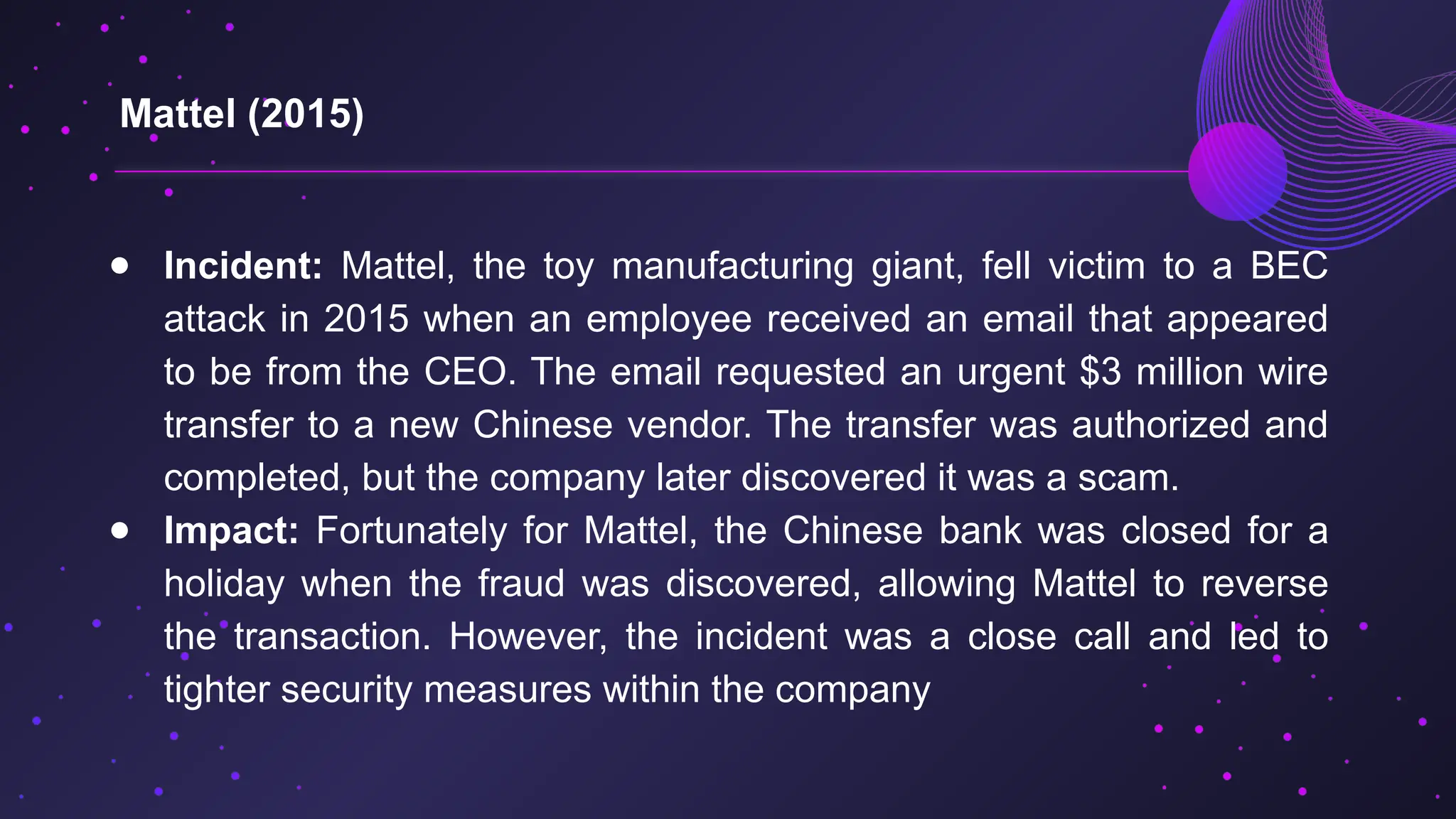 ● Incident: Mattel, the toy manufacturing giant, fell victim to a BEC
attack in 2015 when an employee received an email that appeared
to be from the CEO. The email requested an urgent $3 million wire
transfer to a new Chinese vendor. The transfer was authorized and
completed, but the company later discovered it was a scam.
● Impact: Fortunately for Mattel, the Chinese bank was closed for a
holiday when the fraud was discovered, allowing Mattel to reverse
the transaction. However, the incident was a close call and led to
tighter security measures within the company
Mattel (2015)
 