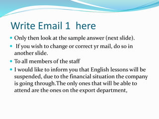 Write Email 1 here
 Only then look at the sample answer (next slide).
 If you wish to change or correct yr mail, do so in
another slide.
 To all members of the staff
 I would like to inform you that English lessons will be
suspended, due to the financial situation the company
is going through.The only ones that will be able to
attend are the ones on the export department,
 
