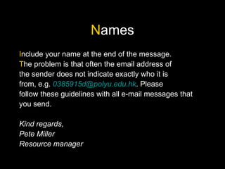 Names
Include your name at the end of the message.
The problem is that often the email address of
the sender does not indicate exactly who it is
from, e.g. 0385915d@polyu.edu.hk. Please
follow these guidelines with all e-mail messages that
you send.
Kind regards,
Pete Miller
Resource manager
 