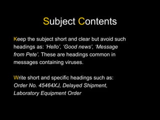 Subject Contents
Keep the subject short and clear but avoid such
headings as: ‘Hello’, ‘Good news’, ‘Message
from Pete’. These are headings common in
messages containing viruses.
Write short and specific headings such as:
Order No. 45464XJ, Delayed Shipment,
Laboratory Equipment Order
 