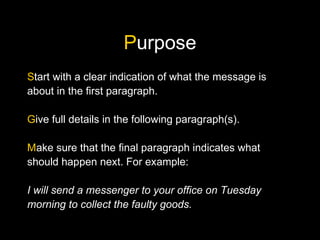 Purpose
Start with a clear indication of what the message is
about in the first paragraph.
Give full details in the following paragraph(s).
Make sure that the final paragraph indicates what
should happen next. For example:
I will send a messenger to your office on Tuesday
morning to collect the faulty goods.
 