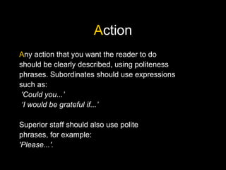 Action
Any action that you want the reader to do
should be clearly described, using politeness
phrases. Subordinates should use expressions
such as:
'Could you...’
‘I would be grateful if...’
Superior staff should also use polite
phrases, for example:
'Please...'.
 