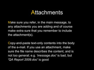 Attachments
Make sure you refer, in the main message, to
any attachments you are adding and of course
make extra sure that you remember to include
the attachment(s).
Copy-and-paste text-only contents into the body
of the e-mail. If you use an attachment, make
sure the file name describes the content, and is
not too general; e.g. 'message.doc' is bad, but
'QA Report 2009.doc' is good
 