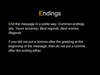Endings
End the message in a polite way. Common endings
are: Yours sincerely, Best regards, Best wishes,
Regards
If you did not put a comma after the greeting at the
beginning of the message, then do not put a comma
after the ending either.
 