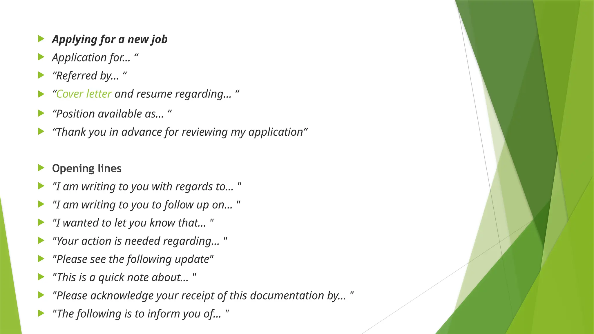  Applying for a new job
 Application for… “
 “Referred by… “
 “Cover letter and resume regarding… “
 “Position available as... “
 “Thank you in advance for reviewing my application”
 Opening lines
 "I am writing to you with regards to… "
 "I am writing to you to follow up on… "
 "I wanted to let you know that… "
 "Your action is needed regarding… "
 "Please see the following update"
 "This is a quick note about… "
 "Please acknowledge your receipt of this documentation by… "
 "The following is to inform you of... "
 