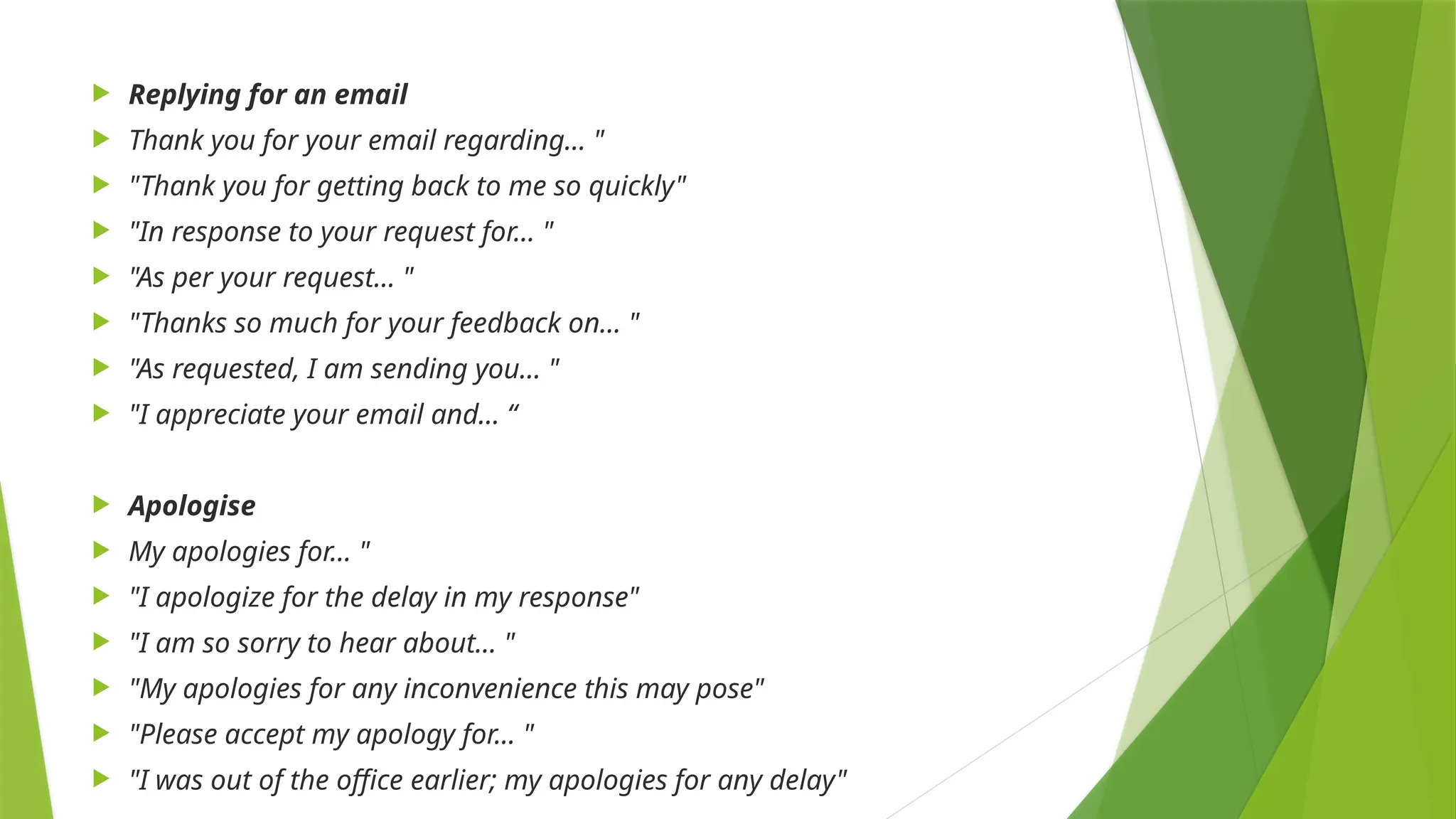  Replying for an email
 Thank you for your email regarding… "
 "Thank you for getting back to me so quickly"
 "In response to your request for… "
 "As per your request… "
 "Thanks so much for your feedback on… "
 "As requested, I am sending you… "
 "I appreciate your email and... “
 Apologise
 My apologies for… "
 "I apologize for the delay in my response"
 "I am so sorry to hear about… "
 "My apologies for any inconvenience this may pose"
 "Please accept my apology for... "
 "I was out of the office earlier; my apologies for any delay"
 