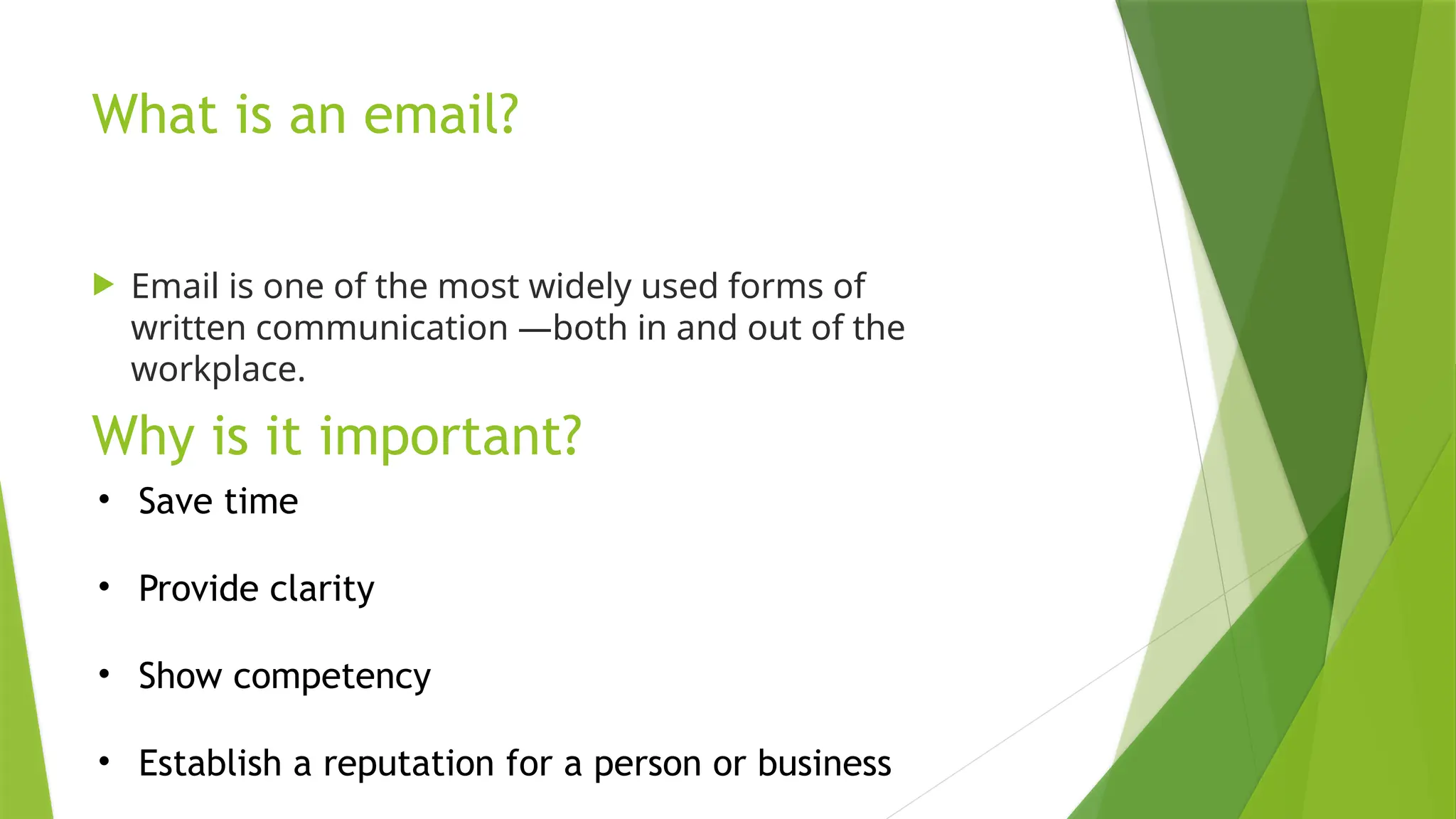 What is an email?
 Email is one of the most widely used forms of
written communication —both in and out of the
workplace.
Why is it important?
• Save time
• Provide clarity
• Show competency
• Establish a reputation for a person or business
 