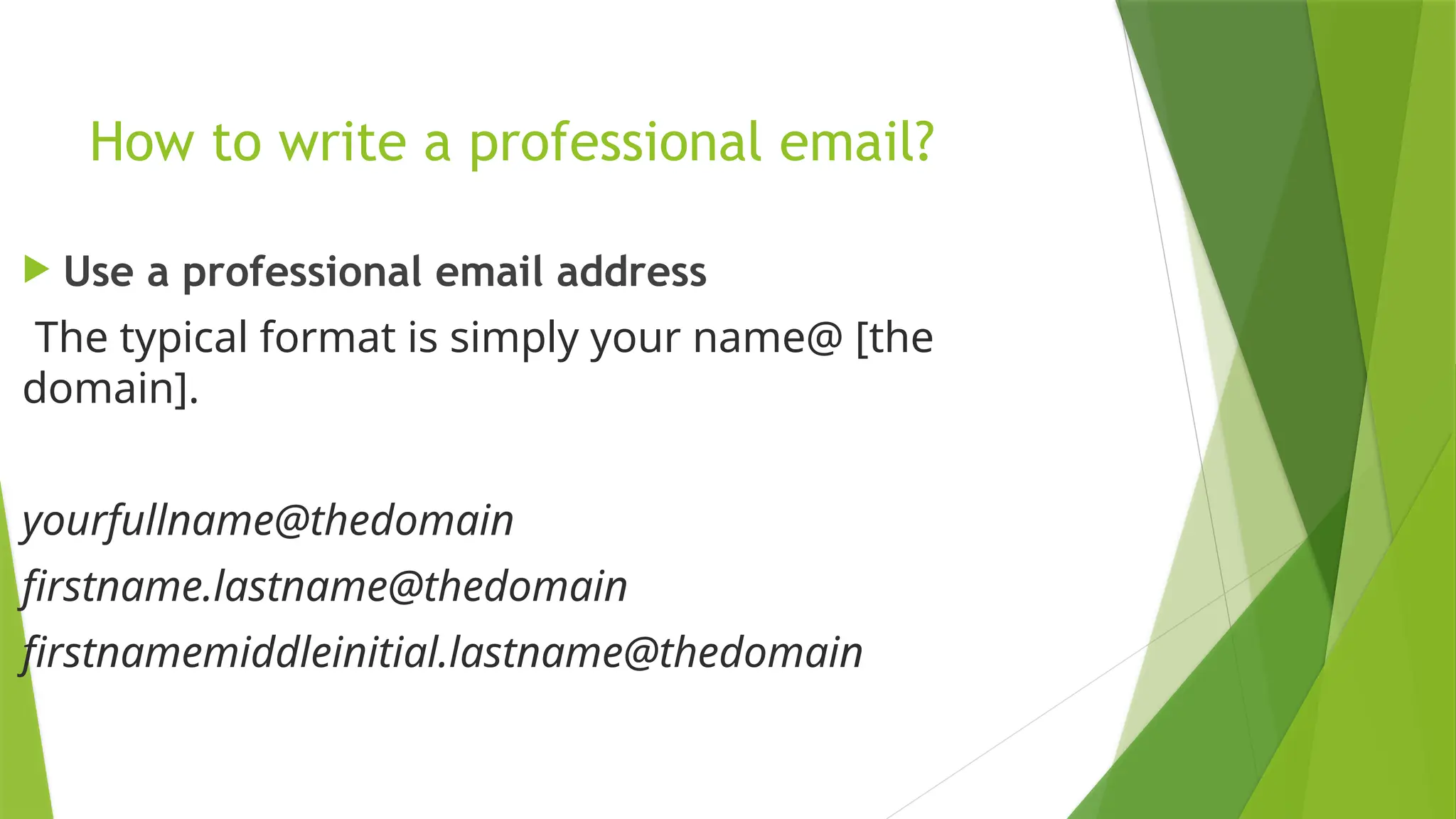 How to write a professional email?
 Use a professional email address
The typical format is simply your name@ [the
domain].
yourfullname@thedomain
firstname.lastname@thedomain
firstnamemiddleinitial.lastname@thedomain
 