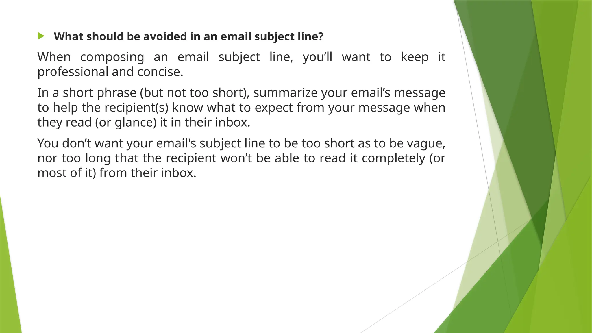  What should be avoided in an email subject line?
When composing an email subject line, you’ll want to keep it
professional and concise.
In a short phrase (but not too short), summarize your email’s message
to help the recipient(s) know what to expect from your message when
they read (or glance) it in their inbox.
You don’t want your email's subject line to be too short as to be vague,
nor too long that the recipient won’t be able to read it completely (or
most of it) from their inbox.
 