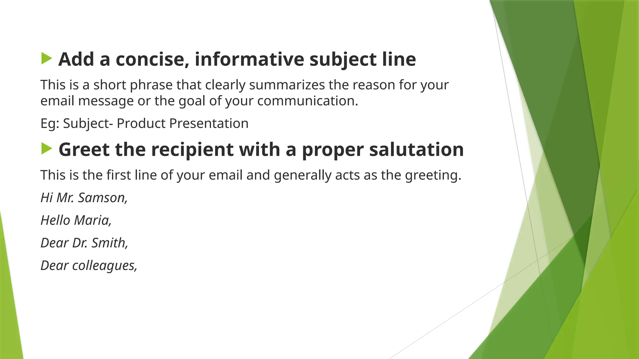  Add a concise, informative subject line
This is a short phrase that clearly summarizes the reason for your
email message or the goal of your communication.
Eg: Subject- Product Presentation
 Greet the recipient with a proper salutation
This is the first line of your email and generally acts as the greeting.
Hi Mr. Samson,
Hello Maria,
Dear Dr. Smith,
Dear colleagues,
 