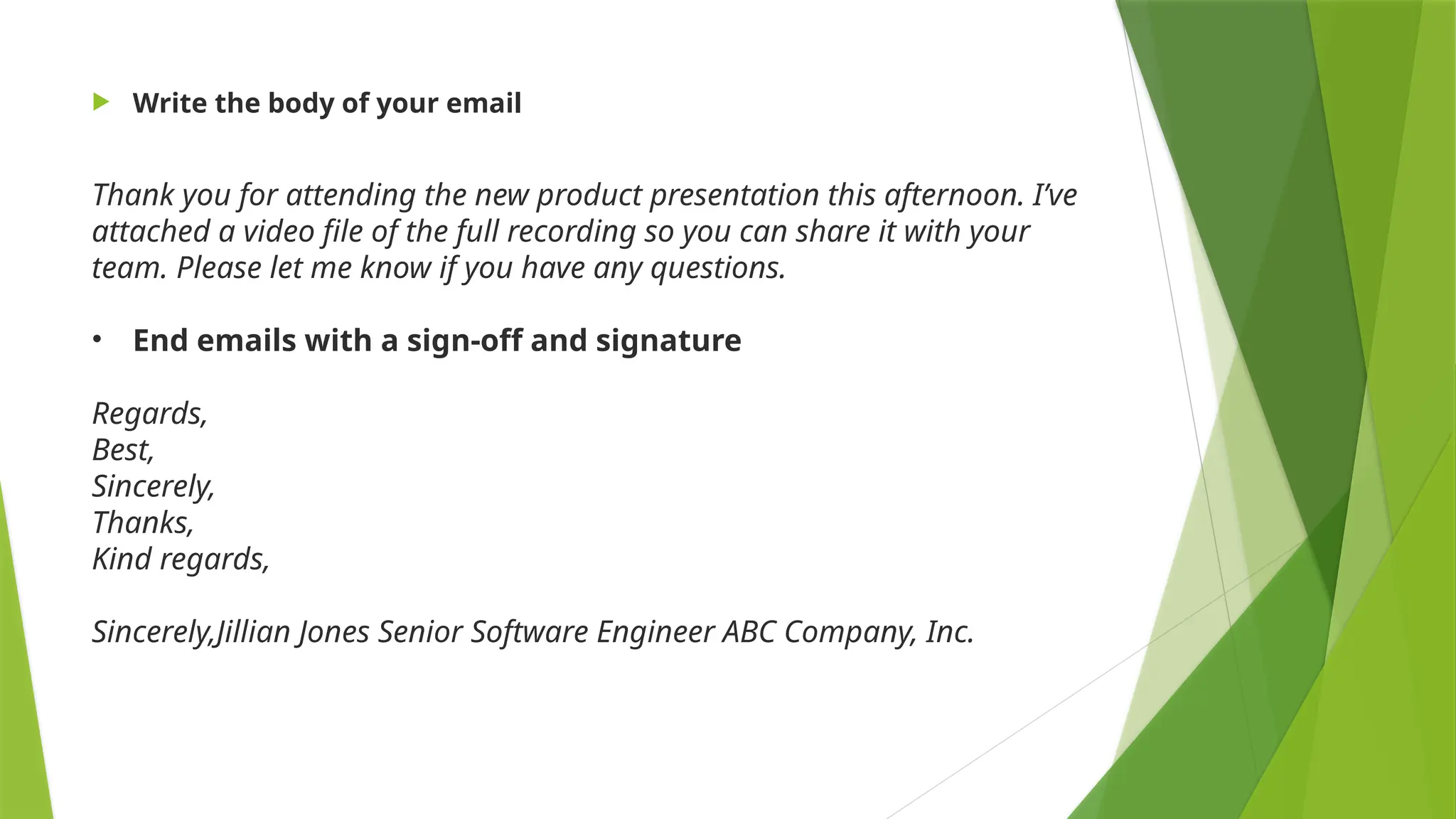  Write the body of your email
Thank you for attending the new product presentation this afternoon. I’ve
attached a video file of the full recording so you can share it with your
team. Please let me know if you have any questions.
• End emails with a sign-off and signature
Regards,
Best,
Sincerely,
Thanks,
Kind regards,
Sincerely,Jillian Jones Senior Software Engineer ABC Company, Inc.
 