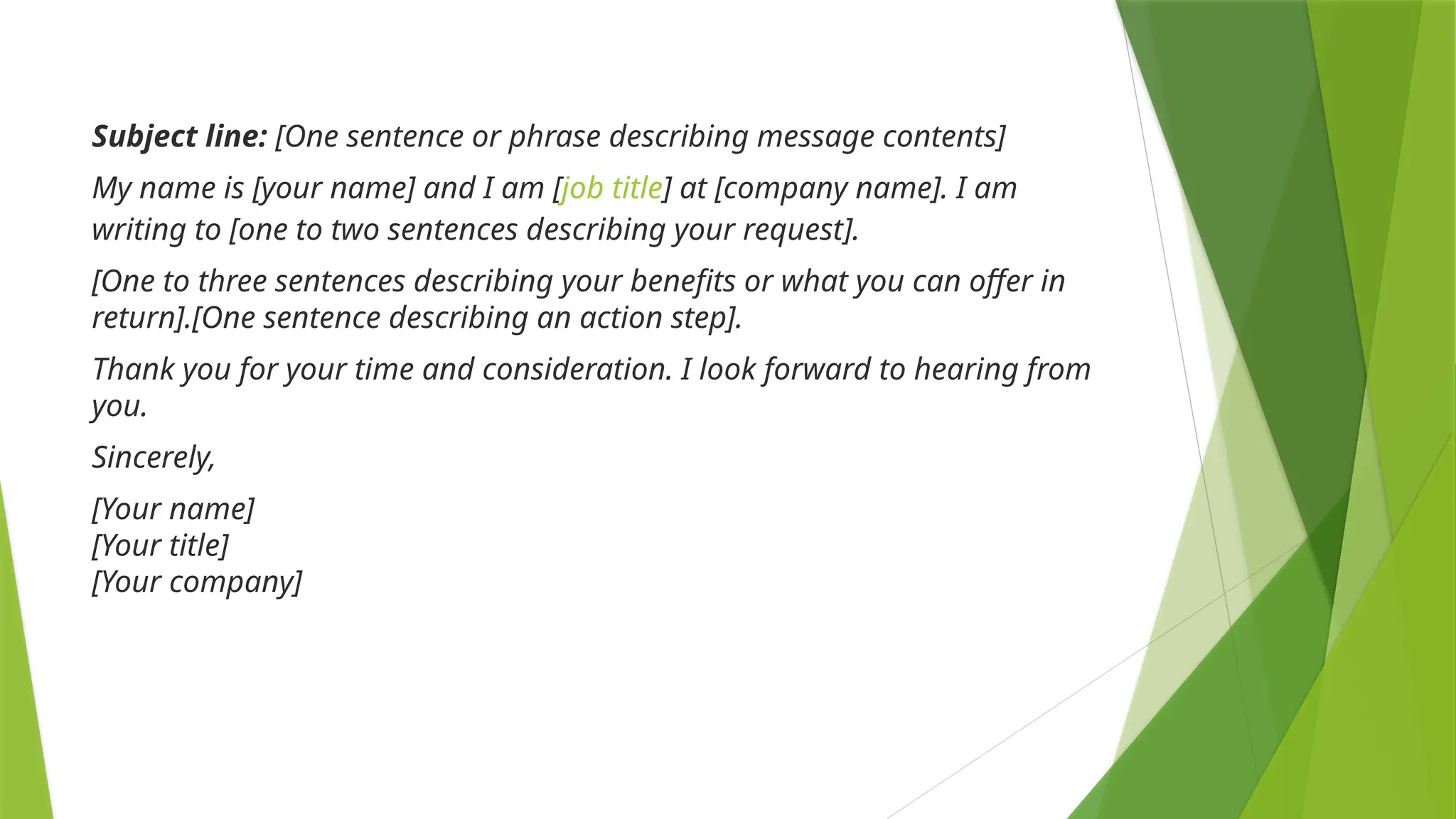 Subject line: [One sentence or phrase describing message contents]
My name is [your name] and I am [job title] at [company name]. I am
writing to [one to two sentences describing your request].
[One to three sentences describing your benefits or what you can offer in
return].[One sentence describing an action step].
Thank you for your time and consideration. I look forward to hearing from
you.
Sincerely,
[Your name]
[Your title]
[Your company]
 
