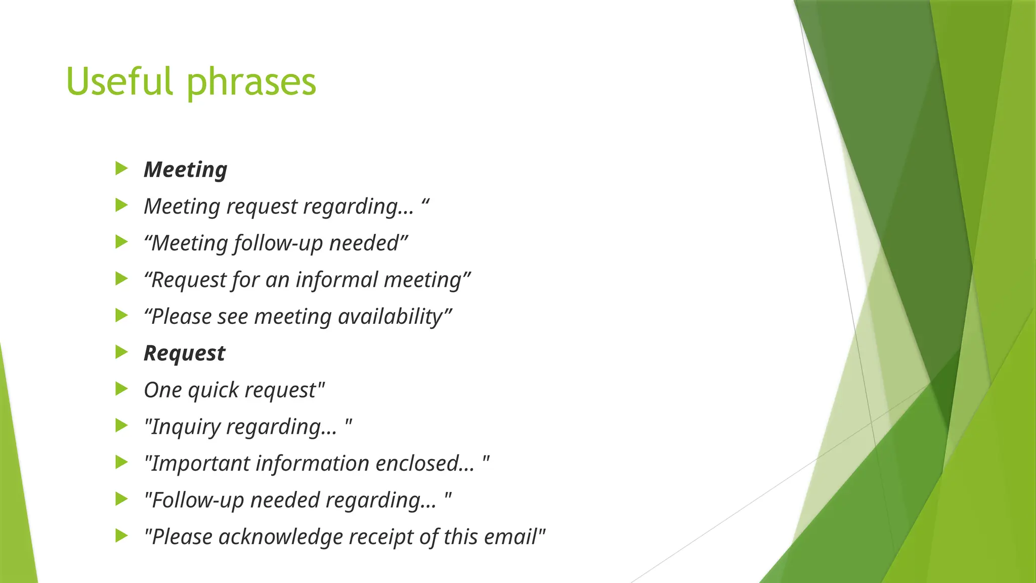 Useful phrases
 Meeting
 Meeting request regarding... “
 “Meeting follow-up needed”
 “Request for an informal meeting”
 “Please see meeting availability”
 Request
 One quick request"
 "Inquiry regarding… "
 "Important information enclosed… "
 "Follow-up needed regarding… "
 "Please acknowledge receipt of this email"
 