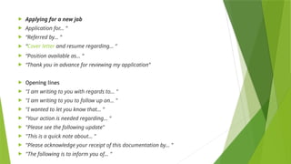  Applying for a new job
 Application for… “
 “Referred by… “
 “Cover letter and resume regarding… “
 “Position available as... “
 “Thank you in advance for reviewing my application”
 Opening lines
 "I am writing to you with regards to… "
 "I am writing to you to follow up on… "
 "I wanted to let you know that… "
 "Your action is needed regarding… "
 "Please see the following update"
 "This is a quick note about… "
 "Please acknowledge your receipt of this documentation by… "
 "The following is to inform you of... "
 