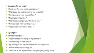  Replying for an email
 Thank you for your email regarding… "
 "Thank you for getting back to me so quickly"
 "In response to your request for… "
 "As per your request… "
 "Thanks so much for your feedback on… "
 "As requested, I am sending you… "
 "I appreciate your email and... “
 Apologise
 My apologies for… "
 "I apologize for the delay in my response"
 "I am so sorry to hear about… "
 "My apologies for any inconvenience this may pose"
 "Please accept my apology for... "
 "I was out of the office earlier; my apologies for any delay"
 