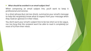  What should be avoided in an email subject line?
When composing an email subject line, you’ll want to keep it
professional and concise.
In a short phrase (but not too short), summarize your email’s message
to help the recipient(s) know what to expect from your message when
they read (or glance) it in their inbox.
You don’t want your email's subject line to be too short as to be vague,
nor too long that the recipient won’t be able to read it completely (or
most of it) from their inbox.
 