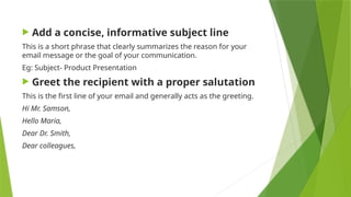  Add a concise, informative subject line
This is a short phrase that clearly summarizes the reason for your
email message or the goal of your communication.
Eg: Subject- Product Presentation
 Greet the recipient with a proper salutation
This is the first line of your email and generally acts as the greeting.
Hi Mr. Samson,
Hello Maria,
Dear Dr. Smith,
Dear colleagues,
 