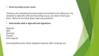  Write the body of your email
Thank you for attending the new product presentation this afternoon. I’ve
attached a video file of the full recording so you can share it with your
team. Please let me know if you have any questions.
• End emails with a sign-off and signature
Regards,
Best,
Sincerely,
Thanks,
Kind regards,
Sincerely,Jillian Jones Senior Software Engineer ABC Company, Inc.
 