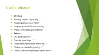 Useful phrases
 Meeting
 Meeting request regarding... “
 “Meeting follow-up needed”
 “Request for an informal meeting”
 “Please see meeting availability”
 Request
 One quick request"
 "Inquiry regarding… "
 "Important information enclosed… "
 "Follow-up needed regarding… "
 "Please acknowledge receipt of this email"
 