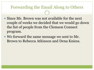 Forwarding the Email Along to Others
 Since Mr. Brown was not available for the next
couple of weeks we decided that we would go down
the list of people from the Clemson Connect
program.
 We forward the same message we sent to Mr.
Brown to Rebecca Atkinson and Dena Kniess.
 