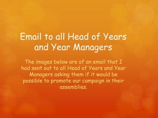Email to all Head of Years
  and Year Managers
  The images below are of an email that I
had sent out to all Head of Years and Year
   Managers asking them if it would be
 possible to promote our campaign in their
                assemblies.
 
