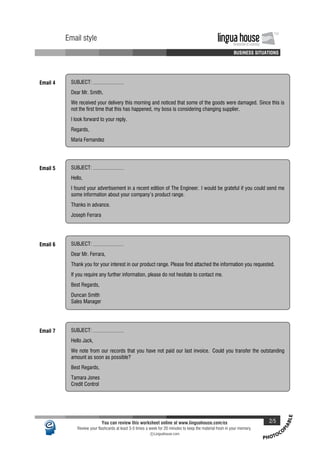 PHOTOCO
PIABLE
Email style lingua houseInnovation in Learning
TM
A A A A BUSINESS SITUATIONS
Email style lingua houseInnovation in Learning
TM
A A A A BUSINESS SITUATIONS
Email 4 SUBJECT:
Dear Mr. Smith,
We received your delivery this morning and noticed that some of the goods were damaged. Since this is
not the first time that this has happened, my boss is considering changing supplier.
I look forward to your reply.
Regards,
Maria Fernandez
Email 5 SUBJECT:
Hello,
I found your advertisement in a recent edition of The Engineer. I would be grateful if you could send me
some information about your company's product range.
Thanks in advance.
Joseph Ferrara
Email 6 SUBJECT:
Dear Mr. Ferrara,
Thank you for your interest in our product range. Please find attached the information you requested.
If you require any further information, please do not hesitate to contact me.
Best Regards,
Duncan Smith
Sales Manager
Email 7 SUBJECT:
Hello Jack,
We note from our records that you have not paid our last invoice. Could you transfer the outstanding
amount as soon as possible?
Best Regards,
Tamara Jones
Credit Control
You can review this worksheet online at www.linguahouse.com/ex 2/5
Review your flashcards at least 3-5 times a week for 20 minutes to keep the material fresh in your memory.
c Linguahouse.com
 