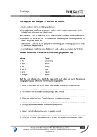 PHOTOCO
PIABLE
Email style lingua houseInnovation in Learning
TM
A A A A BUSINESS SITUATIONS
Email style lingua houseInnovation in Learning
TM
A A A A BUSINESS SITUATIONS
Study the phrases in the table again. Tick the features that you notice:
• Could is used more often in formal language than can.
• In formal language, more formal synonyms are used, e.g. require, receive, assure, contact, further
instead of need, get, promise, get in touch, more.
• Phrasal verbs, e.g. put off, think about, etc. are more common to informal and neutral email language.
• Contractions (I'm, you're, won't etc.) are used less often in formal language. Formal language uses full
forms (I am, you are, will not, etc)
• Abbreviations, e.g. info, ad, etc. are appropriate for informal language. Formal language uses full words,
e.g. information, advertisement, etc.
• In formal language, more formal forms of address are used, e.g. Dear sir or madam, Dear Mr Smith.
Match the informal words on the left with the correct formal synonyms on the right:
Informal Formal
1. fix amendments
2. book enquire
3. ask provide
4. ask for repair
5. give request
6. changes reserve
Study the email extracts below. Identify the style used in each extract and rewrite the sentences
changing the language to formal or informal/neutral as appropriate.
1. I'd like to ask for some info on your product prices. Can you send me your current brochure?
. . . . . . . . . . . . . . . . . . . . . . . . . . . . . . . . . . . . . . . . . . . . . . . . . . . . . . . . . . . . . . . . . . . . . . . . . . . . . . . . . . . . . . .
2. We need more time to make the necessary changes to the contract.
. . . . . . . . . . . . . . . . . . . . . . . . . . . . . . . . . . . . . . . . . . . . . . . . . . . . . . . . . . . . . . . . . . . . . . . . . . . . . . . . . . . . . . .
3. I have reserved the hotel room. Please find attached the booking confirmation.
. . . . . . . . . . . . . . . . . . . . . . . . . . . . . . . . . . . . . . . . . . . . . . . . . . . . . . . . . . . . . . . . . . . . . . . . . . . . . . . . . . . . . . .
4. Could you provide me with further information on your products?
. . . . . . . . . . . . . . . . . . . . . . . . . . . . . . . . . . . . . . . . . . . . . . . . . . . . . . . . . . . . . . . . . . . . . . . . . . . . . . . . . . . . . . .
5. I assure you that I will contact you when my laptop is repaired.
. . . . . . . . . . . . . . . . . . . . . . . . . . . . . . . . . . . . . . . . . . . . . . . . . . . . . . . . . . . . . . . . . . . . . . . . . . . . . . . . . . . . . . .
6. About your ad in today's newspaper, I'd like to ask about your experience in management training.
. . . . . . . . . . . . . . . . . . . . . . . . . . . . . . . . . . . . . . . . . . . . . . . . . . . . . . . . . . . . . . . . . . . . . . . . . . . . . . . . . . . . . . .
You can review this worksheet online at www.linguahouse.com/ex 4/5
Review your flashcards at least 3-5 times a week for 20 minutes to keep the material fresh in your memory.
c Linguahouse.com
 