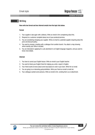 PHOTOCO
PIABLE
Email style lingua houseInnovation in Learning
TM
A A A A BUSINESS SITUATIONS
Email style lingua houseInnovation in Learning
TM
A A A A BUSINESS SITUATIONS
3 Writing
Now write two formal and two informal emails from the topic lists below.
Formal
1. Your supplier is late again with a delivery. Write an email to him complaining about this.
2. Respond to a customer complaint about one of your products/services.
3. You are considering changing your supplier. Write an email to a potential supplier enquiring about the
price and discount policy.
4. You want to arrange a meeting with a colleague from another branch. You attach a map showing
where exactly your office is located.
5. You are interested in applying for a job advertised in an English language magazine, and you want to
know more details.
Informal
1. You have to cancel your English lesson. Write an email to your English teacher.
2. You want to thank your English friend for helping you write a report in English.
3. Your friend wants to know about some local places to visit in your town. Write him an email.
4. You are going to an interesting party/exhibition. Write your friend an email to invite her.
5. Your colleague wanted some pictures. Write an email to him, sending them as an attachment.
You can review this worksheet online at www.linguahouse.com/ex 5/5
Review your flashcards at least 3-5 times a week for 20 minutes to keep the material fresh in your memory.
c Linguahouse.com
 